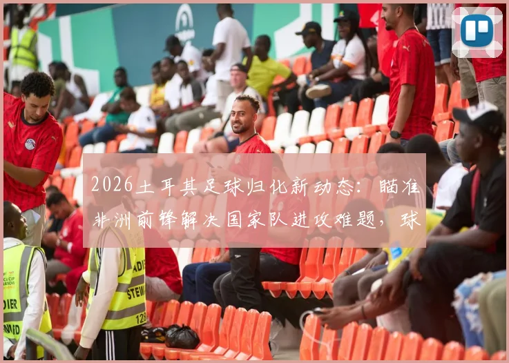 2026土耳其足球归化新动态：瞄准非洲前锋解决国家队进攻难题，球员人选与政策分析