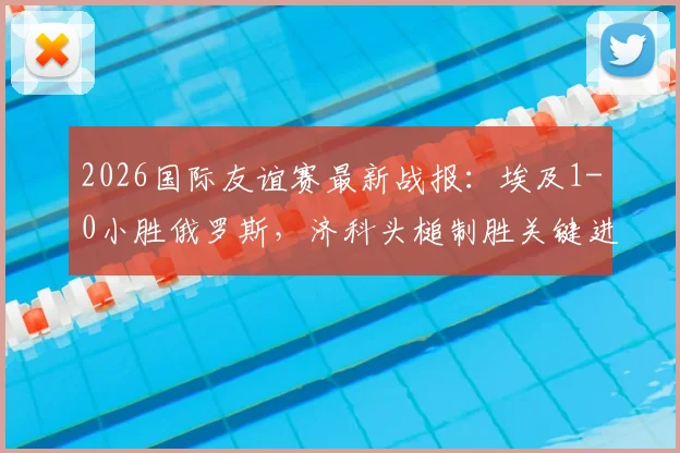 2026国际友谊赛最新战报：埃及1-0小胜俄罗斯，济科头槌制胜关键进球分析