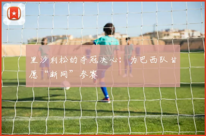里沙利松的夺冠决心:为巴西队甘愿“断网”参赛