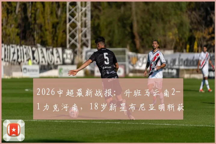 2026中超最新战报：升班马云南2-1力克河南，18岁新星布尼亚明斩获首球，克莱伯锁定胜局
