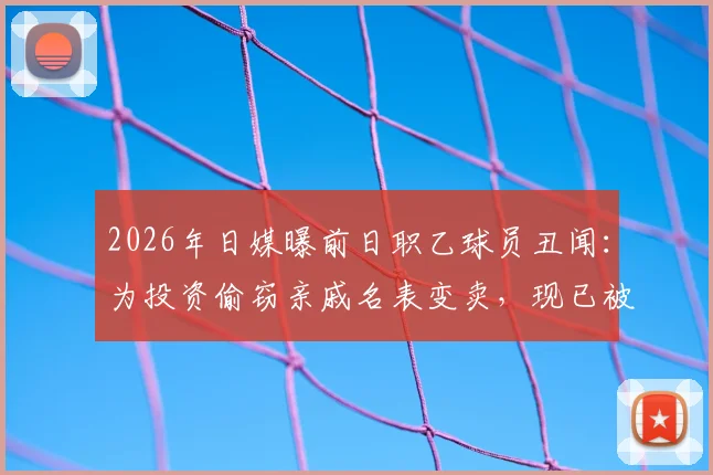 2026年日媒曝前日职乙球员丑闻：为投资偷窃亲戚名表变卖，现已被警方逮捕