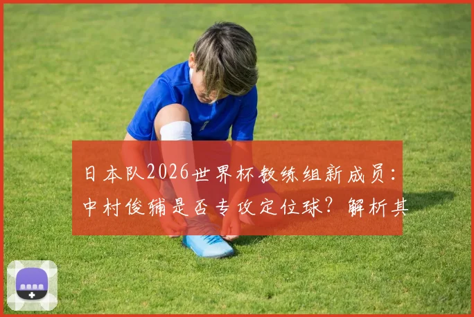 日本队2026世界杯教练组新成员：中村俊辅是否专攻定位球？解析其角色与球队战术影响