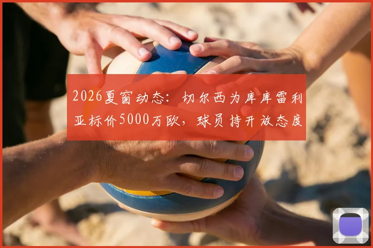 2026夏窗动态:切尔西为库库雷利亚标价5000万欧,球员持开放态度,潜在下家分析