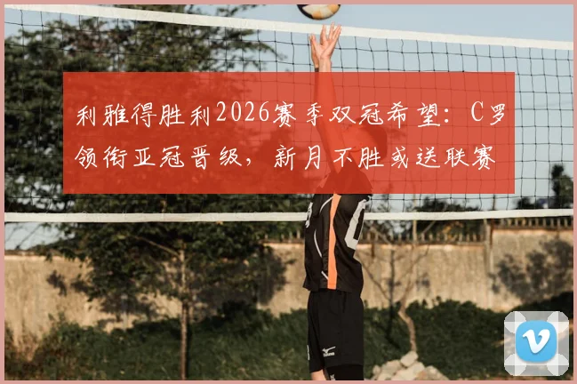 利雅得胜利2026赛季双冠希望:C罗领衔亚冠晋级,新月不胜或送联赛冠军