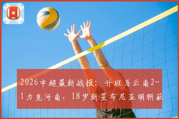 2026中超最新战报：升班马云南2-1力克河南，18岁新星布尼亚明斩获首球，克莱伯锁定胜局