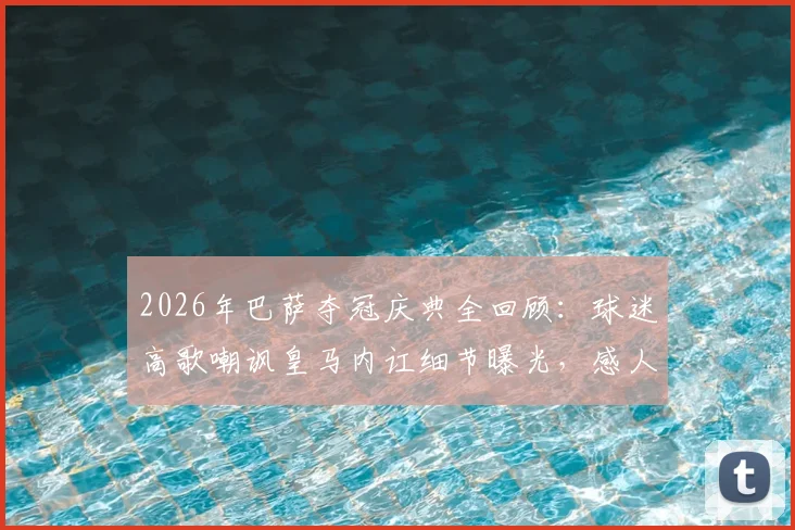 2026年巴萨夺冠庆典全回顾：球迷高歌嘲讽皇马内讧细节曝光，感人时刻深情送别功勋“弗里克之父”