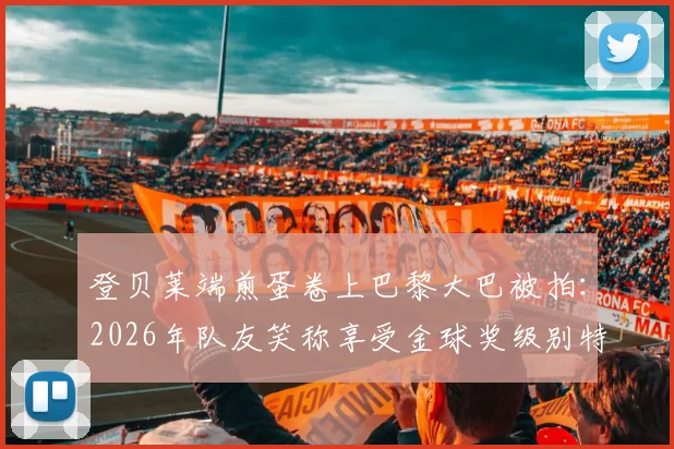 登贝莱端煎蛋卷上巴黎大巴被拍:2026年队友笑称享受金球奖级别特殊待遇,背后有何故事?