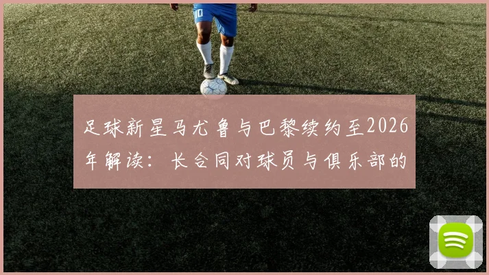 足球新星马尤鲁与巴黎续约至2026年解读：长合同对球员与俱乐部的双面影响，巴黎青训体系深度剖析