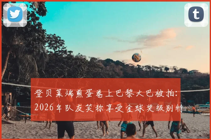 登贝莱端煎蛋卷上巴黎大巴被拍：2026年队友笑称享受金球奖级别特殊待遇，背后有何故事？