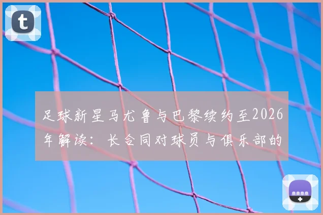 足球新星马尤鲁与巴黎续约至2026年解读：长合同对球员与俱乐部的双面影响，巴黎青训体系深度剖析