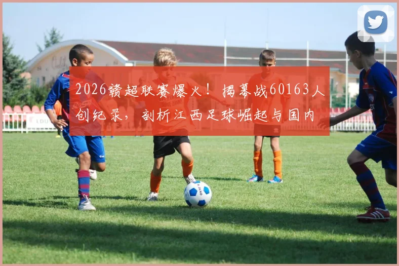 2026赣超联赛爆火！揭幕战60163人创纪录，剖析江西足球崛起与国内球市回暖趋势