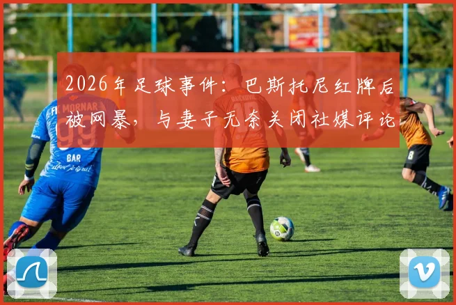 2026年足球事件:巴斯托尼红牌后被网暴,与妻子无奈关闭社媒评论,探讨球员应对网络暴力方法
