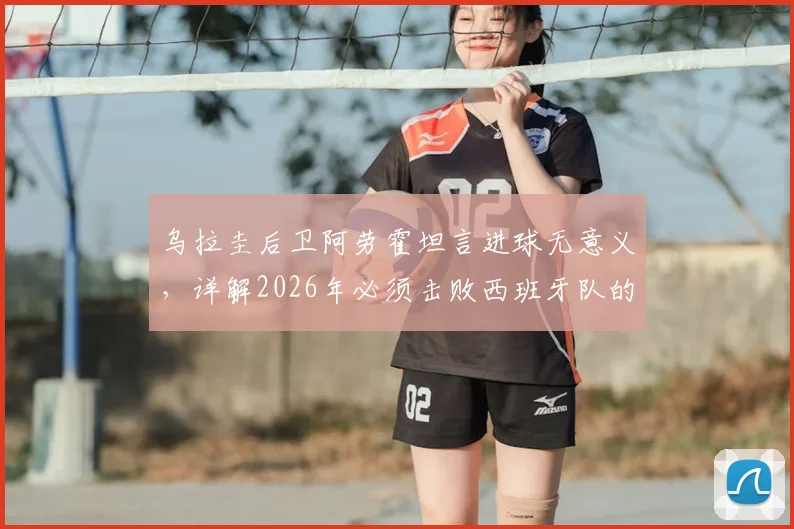 乌拉圭后卫阿劳霍坦言进球无意义,详解2026年必须击败西班牙队的关键原因与战术分析