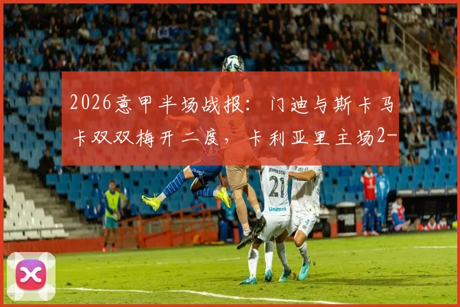 2026意甲半场战报：门迪与斯卡马卡双双梅开二度，卡利亚里主场2-2逼平亚特兰大，附双方进球精彩瞬间回放