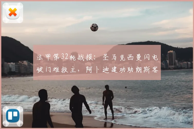 法甲第32轮战报：圣马克西曼闪电破门难救主，阿卜迪建功助朗斯客场1-1逼平尼斯，关键积分影响欧战席位争夺