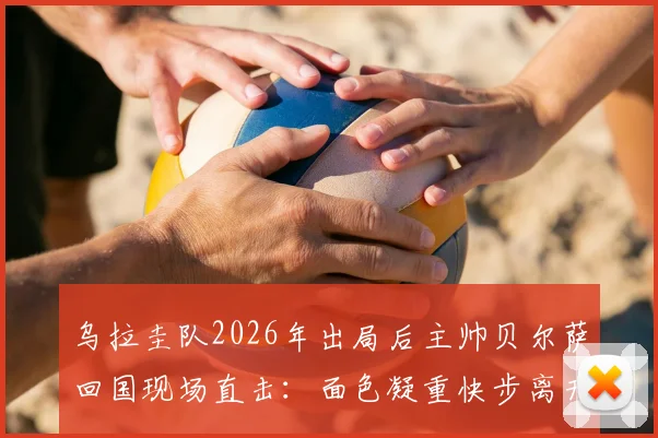乌拉圭队2026年出局后主帅贝尔萨回国现场直击:面色凝重快步离开,球队失利原因分析与后续影响解读