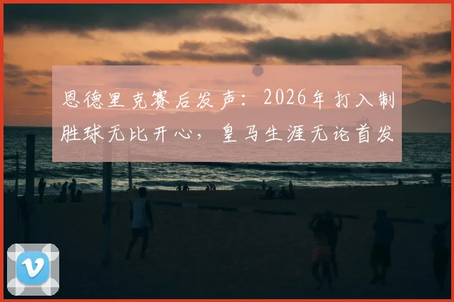 恩德里克赛后发声：2026年打入制胜球无比开心，皇马生涯无论首发与否都将全力以赴，附赛后采访全文与未来展望