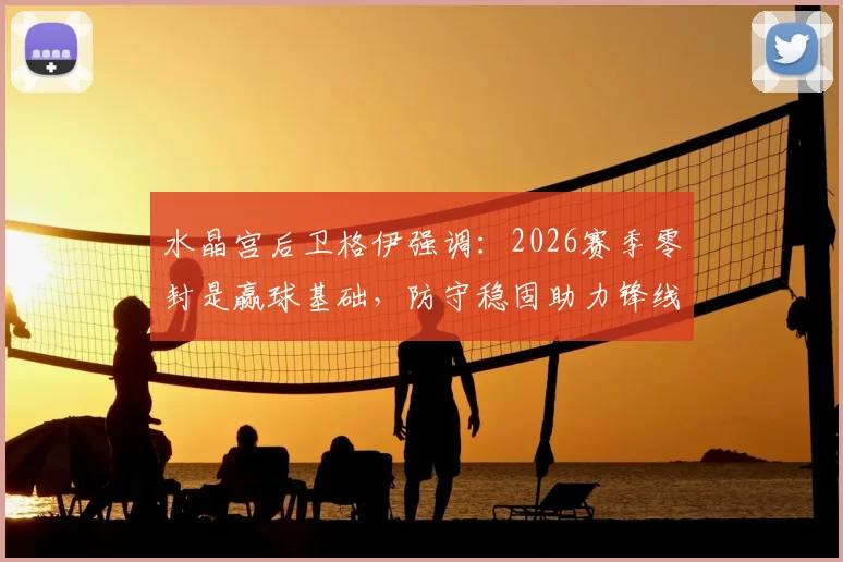 水晶宫后卫格伊强调：2026赛季零封是赢球基础，防守稳固助力锋线破门