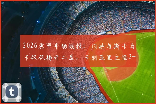 2026意甲半场战报：门迪与斯卡马卡双双梅开二度，卡利亚里主场2-2逼平亚特兰大，附双方进球精彩瞬间回放
