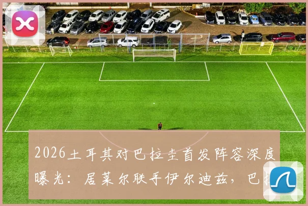 2026土耳其对巴拉圭首发阵容深度曝光：居莱尔联手伊尔迪兹，巴拉圭恩西索核心先发，阵容解析与看点前瞻