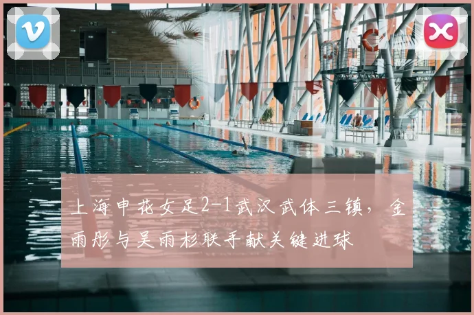 上海申花女足2-1武汉武体三镇，金雨彤与吴雨杉联手献关键进球
