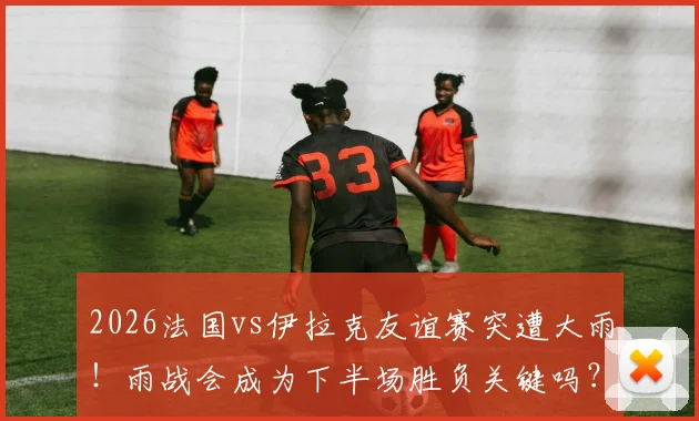 2026法国vs伊拉克友谊赛突遭大雨!雨战会成为下半场胜负关键吗?实战影响全解析