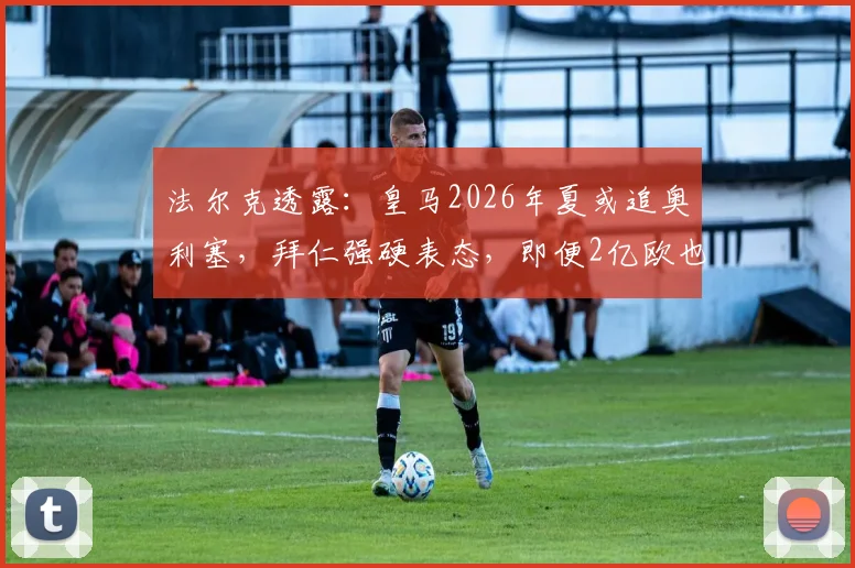 法尔克透露：皇马2026年夏或追奥利塞，拜仁强硬表态，即便2亿欧也不放人
