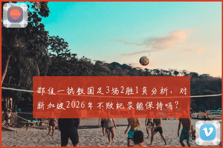 邵佳一执教国足3场2胜1负分析,对新加坡2026年不败纪录能保持吗?