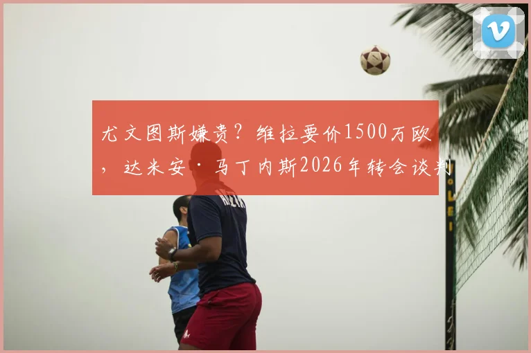 尤文图斯嫌贵?维拉要价1500万欧,达米安·马丁内斯2026年转会谈判陷入僵局
