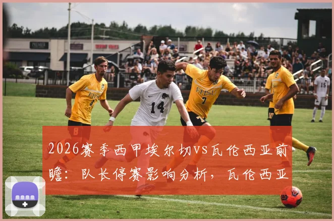 2026赛季西甲埃尔切vs瓦伦西亚前瞻：队长停赛影响分析，瓦伦西亚被逆转后状态解读与比赛结果预测
