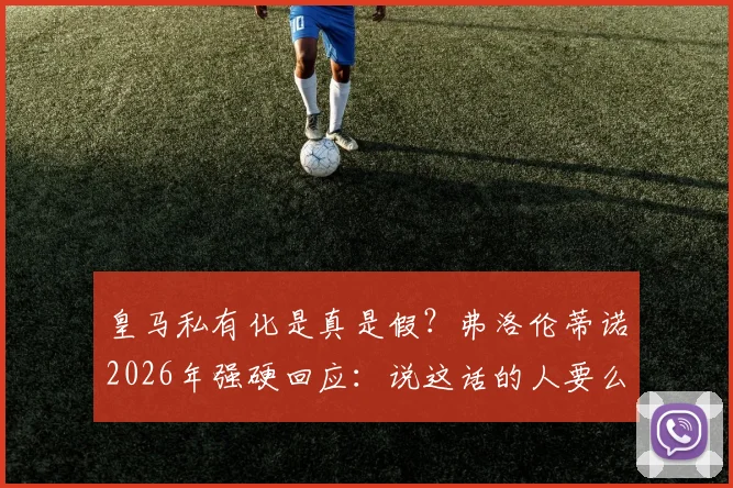 皇马私有化是真是假？弗洛伦蒂诺2026年强硬回应：说这话的人要么无知要么是骗子，详解皇马会员制优势