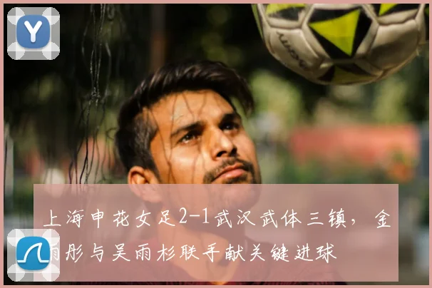 上海申花女足2-1武汉武体三镇，金雨彤与吴雨杉联手献关键进球