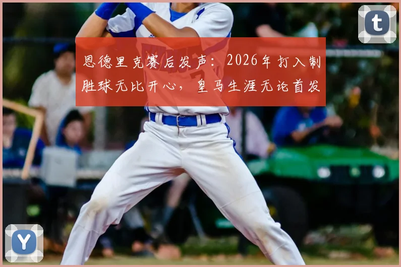 恩德里克赛后发声：2026年打入制胜球无比开心，皇马生涯无论首发与否都将全力以赴，附赛后采访全文与未来展望