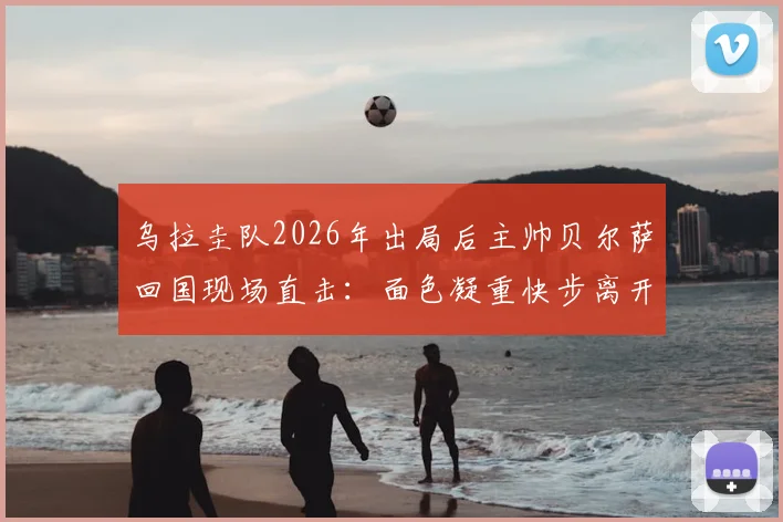 乌拉圭队2026年出局后主帅贝尔萨回国现场直击:面色凝重快步离开,球队失利原因分析与后续影响解读