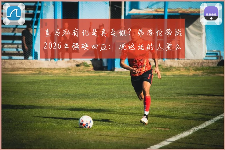 皇马私有化是真是假？弗洛伦蒂诺2026年强硬回应：说这话的人要么无知要么是骗子，详解皇马会员制优势