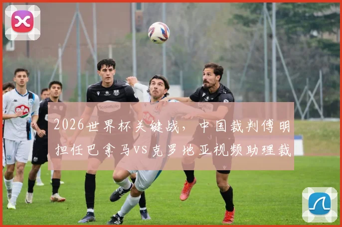 2026世界杯关键战,中国裁判傅明担任巴拿马vs克罗地亚视频助理裁判员,详解中国裁判的国际执法之路