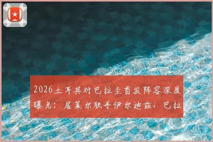 2026土耳其对巴拉圭首发阵容深度曝光：居莱尔联手伊尔迪兹，巴拉圭恩西索核心先发，阵容解析与看点前瞻