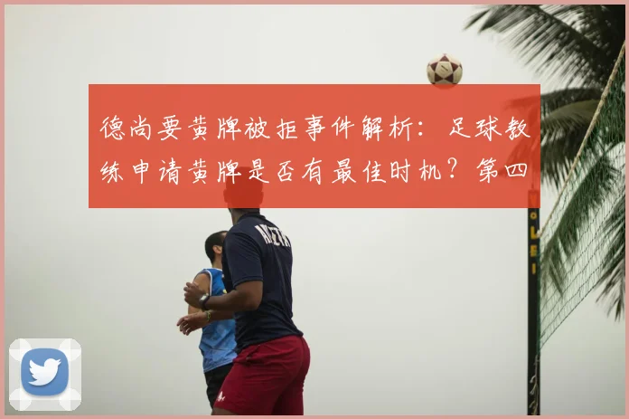 德尚要黄牌被拒事件解析：足球教练申请黄牌是否有最佳时机？第四官员判罚依据引热议