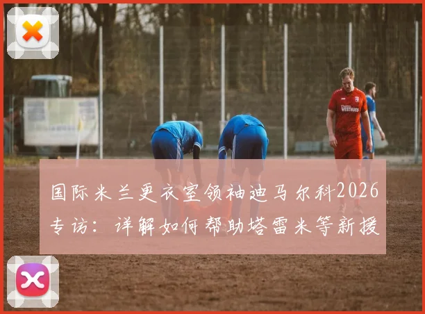 国际米兰更衣室领袖迪马尔科2026专访：详解如何帮助塔雷米等新援融入，诠释为国米效力的真正意义