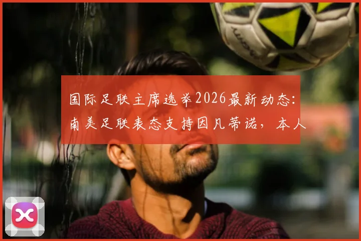 国际足联主席选举2026最新动态：南美足联表态支持因凡蒂诺，本人参选意向成焦点