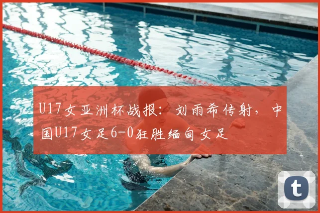 U17女亚洲杯战报：刘雨希传射，中国U17女足6-0狂胜缅甸女足