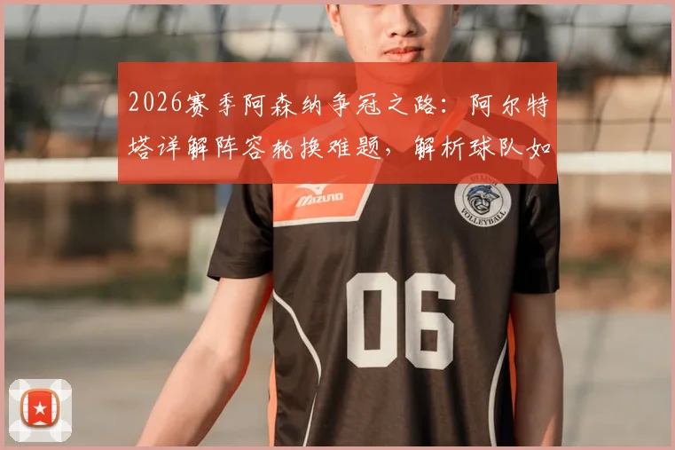 2026赛季阿森纳争冠之路:阿尔特塔详解阵容轮换难题,解析球队如何屏蔽外界噪音专注比赛