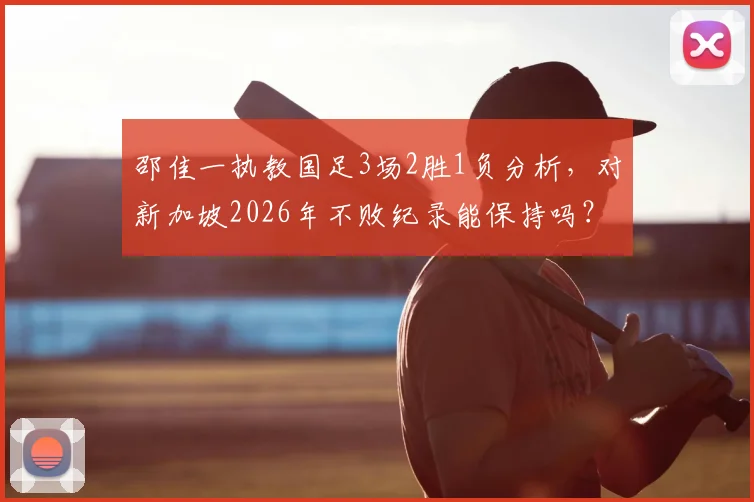 邵佳一执教国足3场2胜1负分析,对新加坡2026年不败纪录能保持吗?