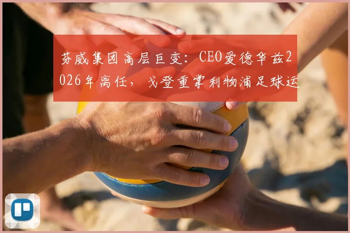 芬威集团高层巨变：CEO爱德华兹2026年离任，戈登重掌利物浦足球运营权背后原因及未来影响
