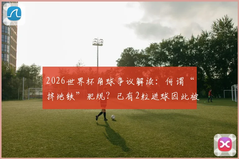 2026世界杯角球争议解读：何谓“挤地铁”犯规？已有2粒进球因此被吹，禁区攻防新规详解