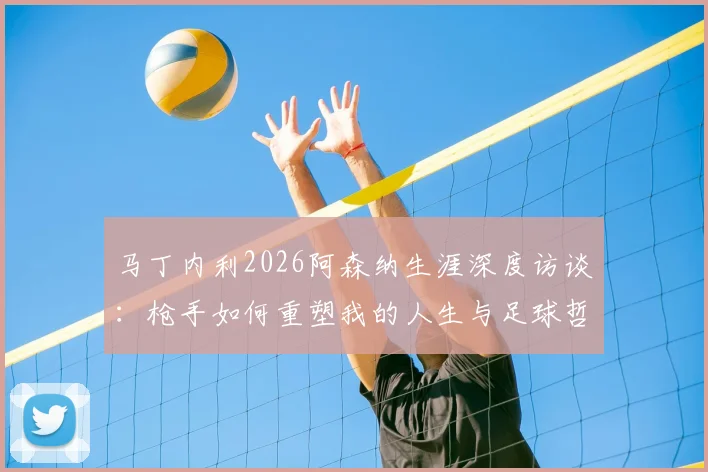 马丁内利2026阿森纳生涯深度访谈:枪手如何重塑我的人生与足球哲学,球迷必读的心路历程解析