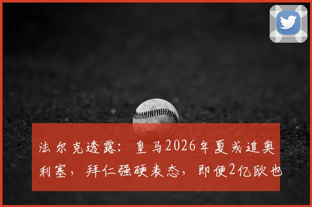 法尔克透露：皇马2026年夏或追奥利塞，拜仁强硬表态，即便2亿欧也不放人