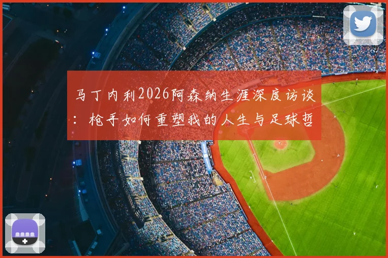 马丁内利2026阿森纳生涯深度访谈:枪手如何重塑我的人生与足球哲学,球迷必读的心路历程解析