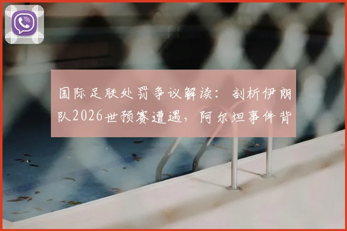 国际足联处罚争议解读：剖析伊朗队2026世预赛遭遇，阿尔坦事件背后的裁判尺度与申诉流程