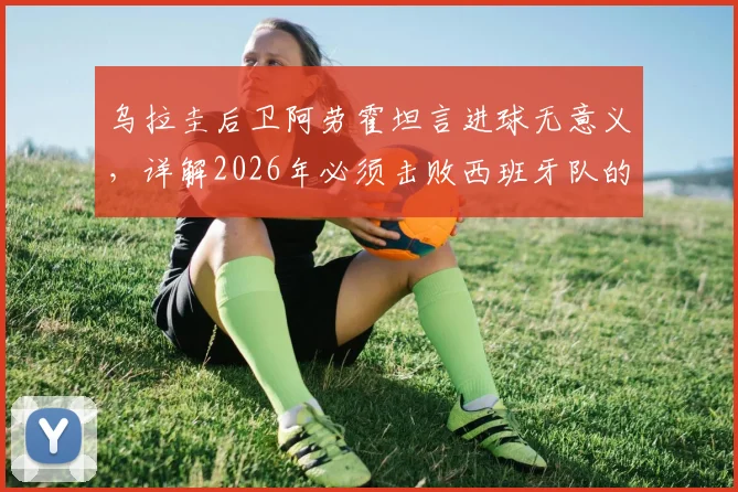 乌拉圭后卫阿劳霍坦言进球无意义,详解2026年必须击败西班牙队的关键原因与战术分析